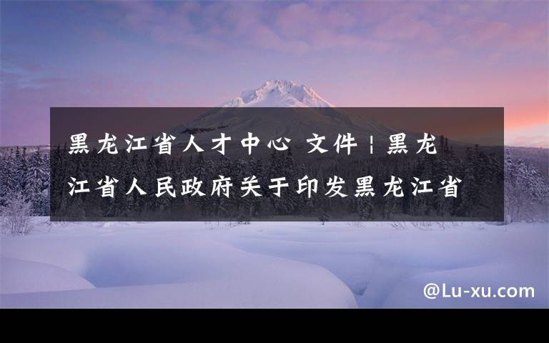 黑龙江省人才中心 文件 | 黑龙江省人民政府关于印发黑龙江省“头雁”行动方案的通知