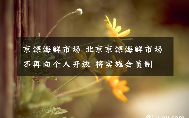 京深海鲜市场 北京京深海鲜市场不再向个人开放 将实施会员制