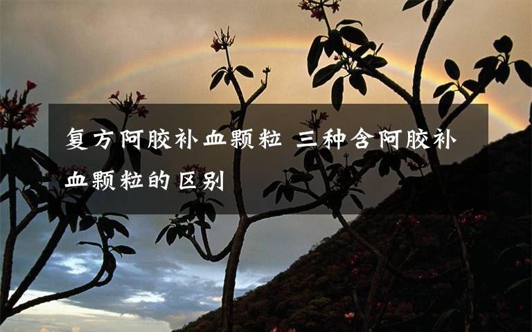 复方阿胶补血颗粒 三种含阿胶补血颗粒的区别