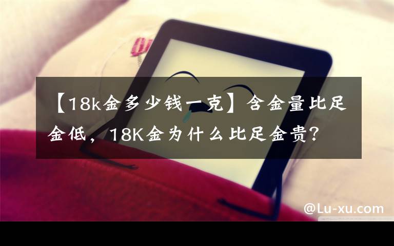 【18k金多少钱一克】含金量比足金低，18K金为什么比足金贵？