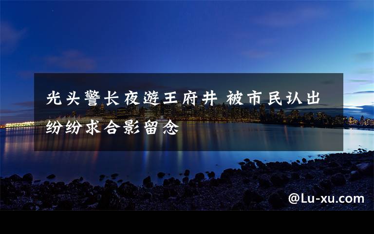 光头警长夜游王府井 被市民认出纷纷求合影留念