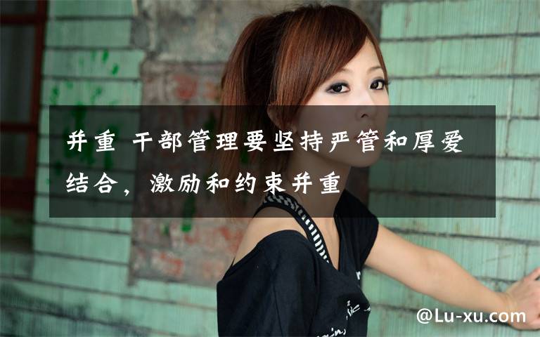 并重 干部管理要坚持严管和厚爱结合，激励和约束并重