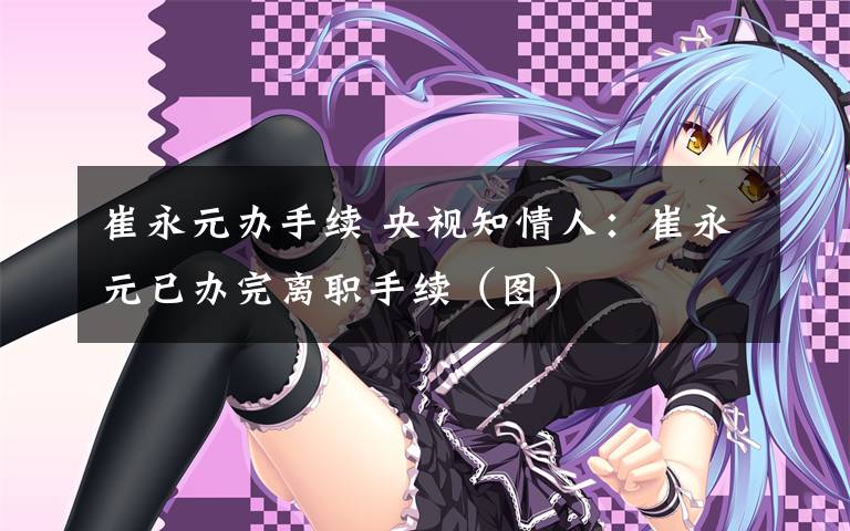 崔永元办手续 央视知情人：崔永元已办完离职手续（图）