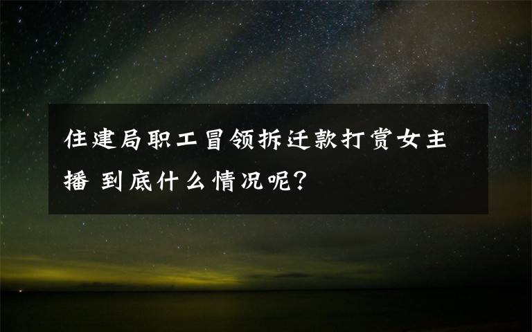 住建局职工冒领拆迁款打赏女主播 到底什么情况呢？