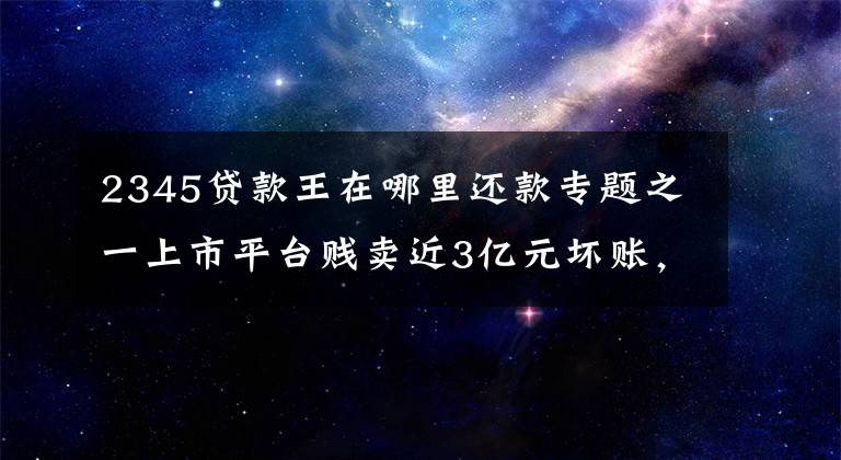 2345贷款王在哪里还款专题之一上市平台贱卖近3亿元坏账，实控人被质疑高位套现