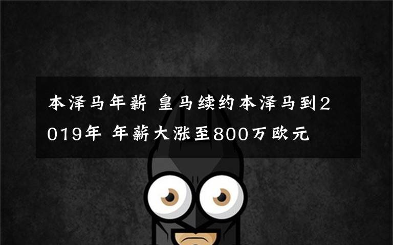 本泽马年薪 皇马续约本泽马到2019年 年薪大涨至800万欧元