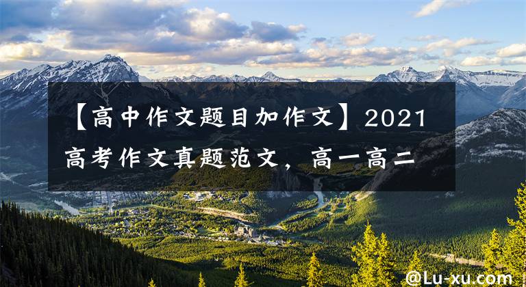 【高中作文题目加作文】2021高考作文真题范文，高一高二可以拿到。
