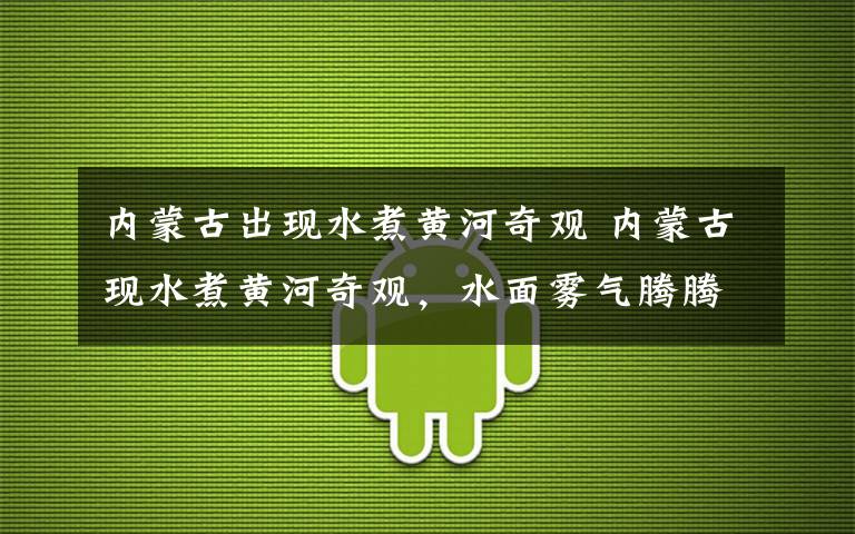内蒙古出现水煮黄河奇观 内蒙古现水煮黄河奇观，水面雾气腾腾，像煮饺子开了锅