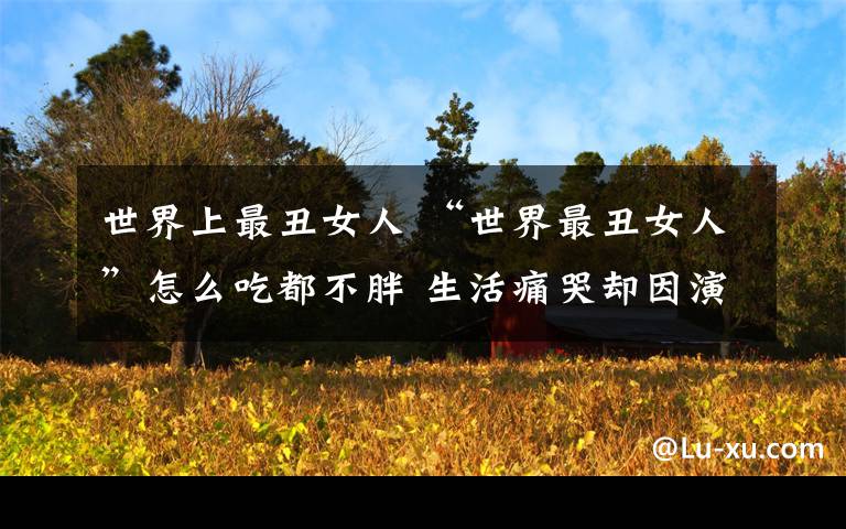 世界上最丑女人 “世界最丑女人”怎么吃都不胖 生活痛哭却因演讲走红