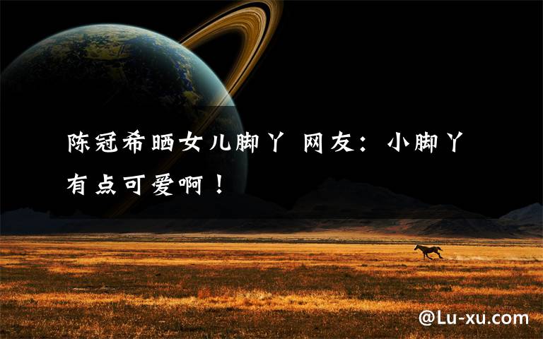 陈冠希晒女儿脚丫 网友：小脚丫有点可爱啊！