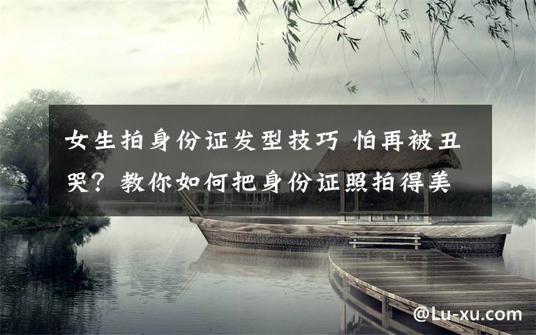 女生拍身份证发型技巧 怕再被丑哭？教你如何把身份证照拍得美美滴....
