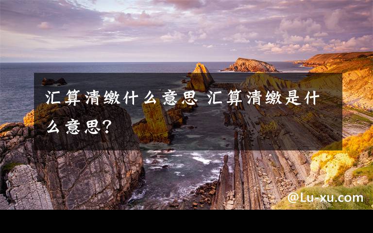 汇算清缴什么意思 汇算清缴是什么意思？