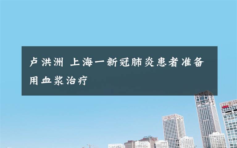 卢洪洲 上海一新冠肺炎患者准备用血浆治疗