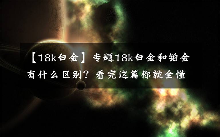 【18k白金】专题18k白金和铂金有什么区别？看完这篇你就全懂了