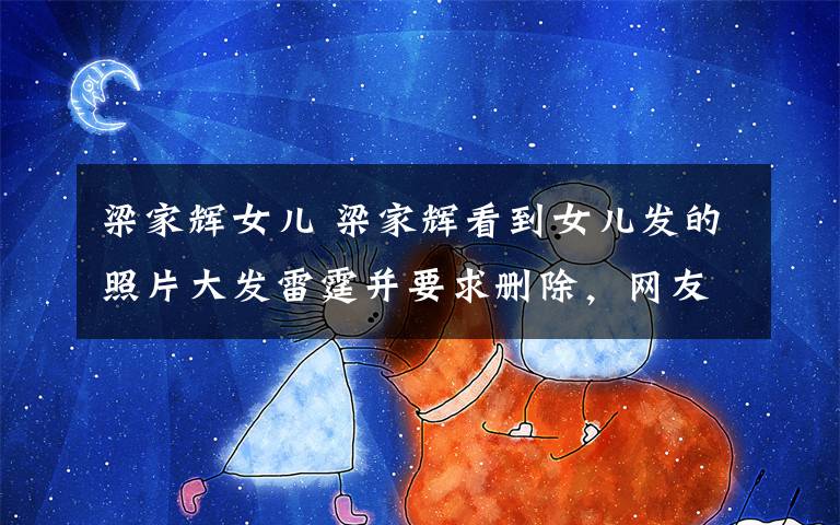 梁家辉女儿 梁家辉看到女儿发的照片大发雷霆并要求删除，网友看了表示理解