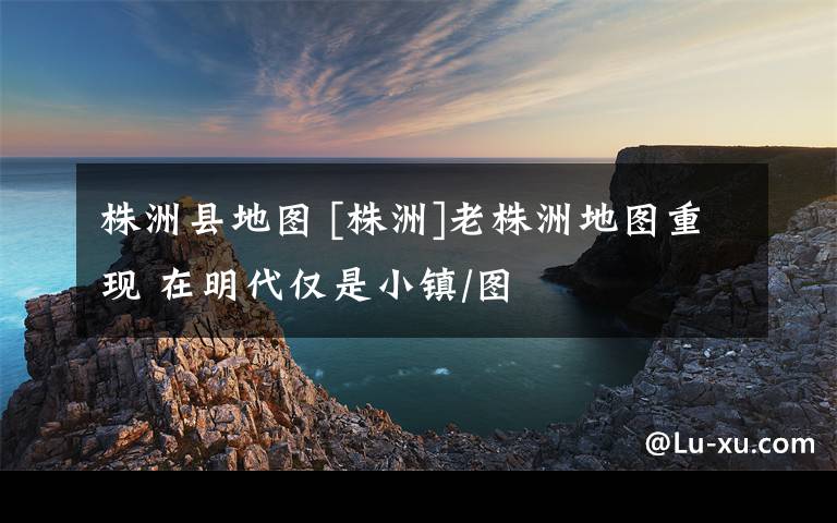株洲县地图 [株洲]老株洲地图重现 在明代仅是小镇/图