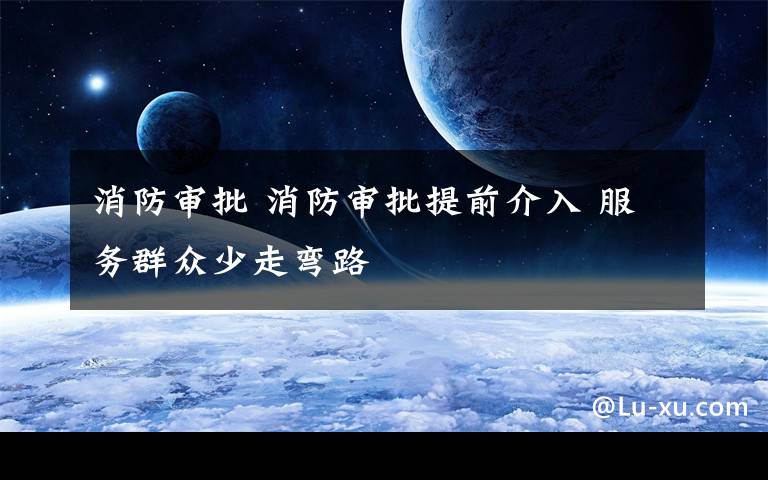 消防审批 消防审批提前介入 服务群众少走弯路