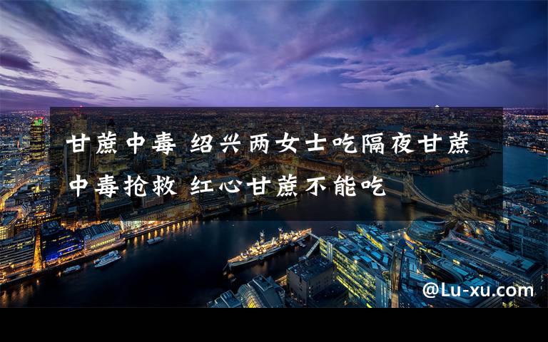 甘蔗中毒 绍兴两女士吃隔夜甘蔗中毒抢救 红心甘蔗不能吃