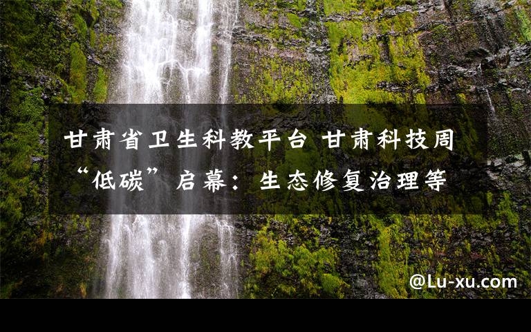 甘肃省卫生科教平台 甘肃科技周“低碳”启幕：生态修复治理等尖端技术亮眼