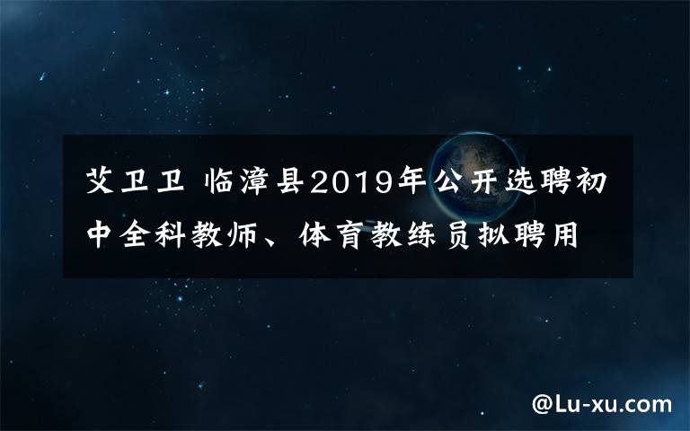 艾卫卫 临漳县2019年公开选聘初中全科教师、体育教练员拟聘用人员名单公示