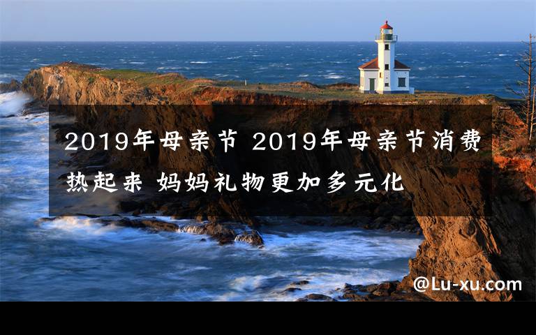 2019年母亲节 2019年母亲节消费热起来 妈妈礼物更加多元化