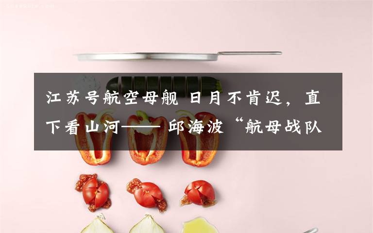 江苏号航空母舰 日月不肯迟，直下看山河—— 邱海波“航母战队”的力量与“懂·得”