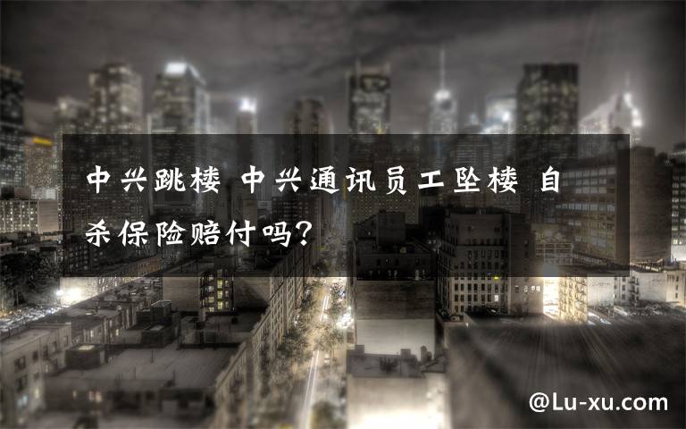 中兴跳楼 中兴通讯员工坠楼 自杀保险赔付吗？