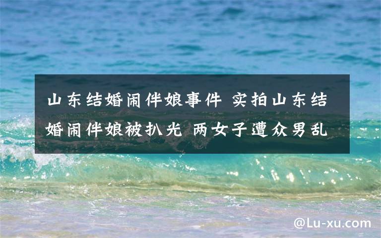 山东结婚闹伴娘事件 实拍山东结婚闹伴娘被扒光 两女子遭众男乱摸受辱