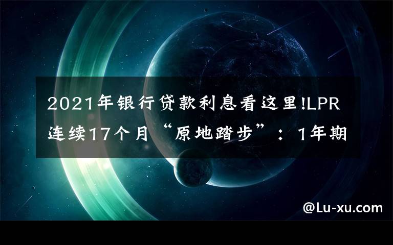 2021年银行贷款利息看这里!LPR连续17个月“原地踏步”：1年期为3.85% 5年期以上为4.65%
