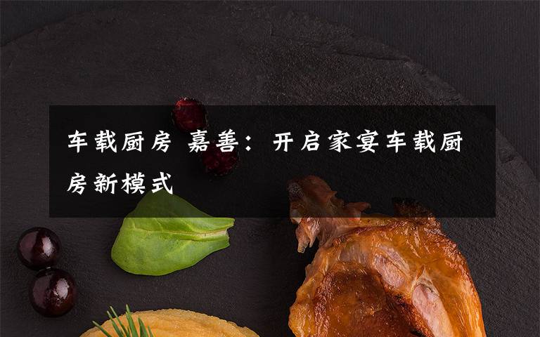 车载厨房 嘉善：开启家宴车载厨房新模式