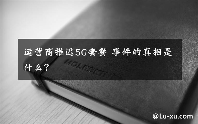 运营商推迟5G套餐 事件的真相是什么？