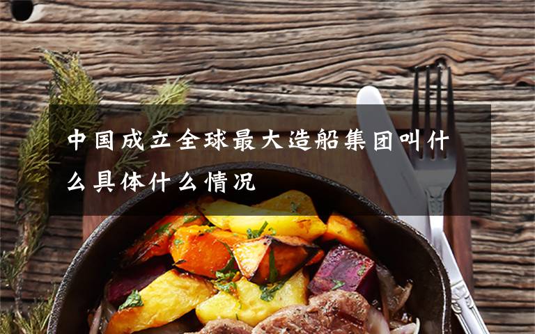 中国成立全球最大造船集团叫什么具体什么情况