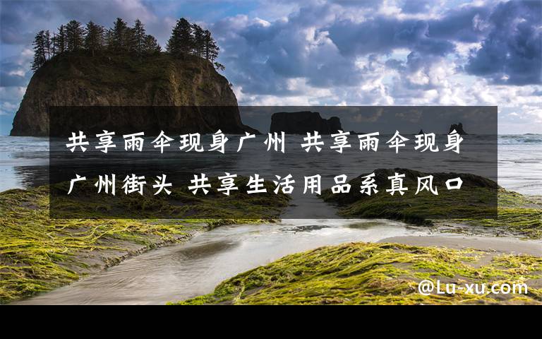 共享雨伞现身广州 共享雨伞现身广州街头 共享生活用品系真风口还是伪需求？