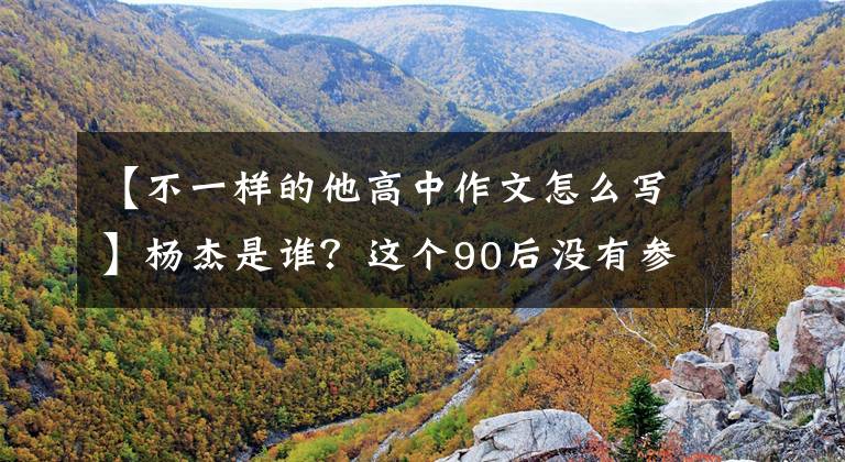 【不一样的他高中作文怎么写】杨杰是谁？这个90后没有参加过高考，但高考试卷上记载了