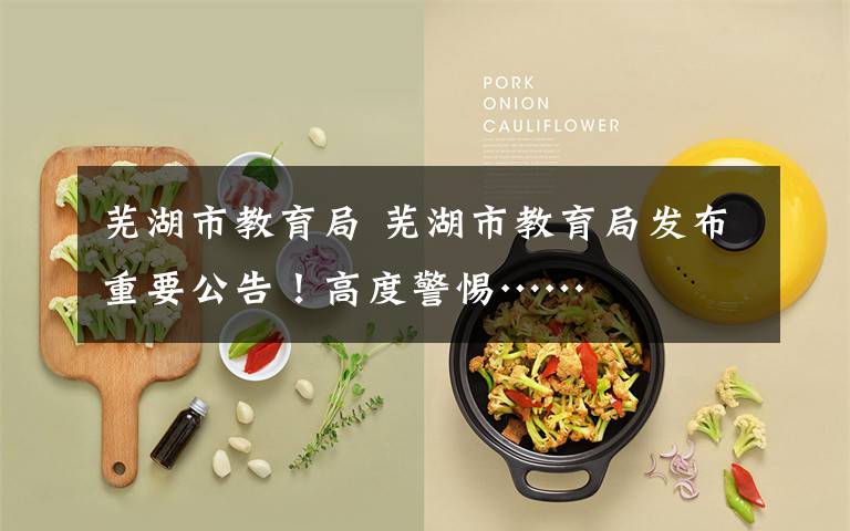 芜湖市教育局 芜湖市教育局发布重要公告！高度警惕……