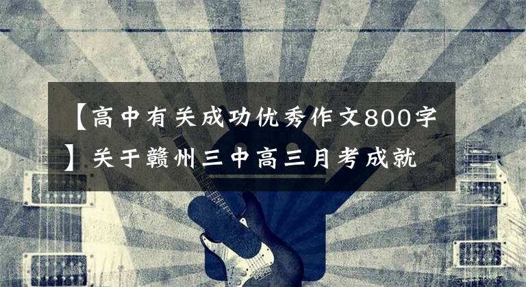 【高中有关成功优秀作文800字】关于赣州三中高三月考成就事业要素的材料写作及学生优秀作文。