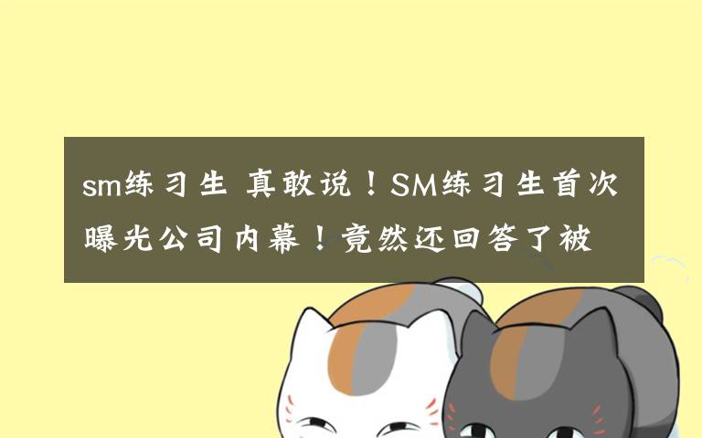 sm练习生 真敢说！SM练习生首次曝光公司内幕！竟然还回答了被虐待等问题