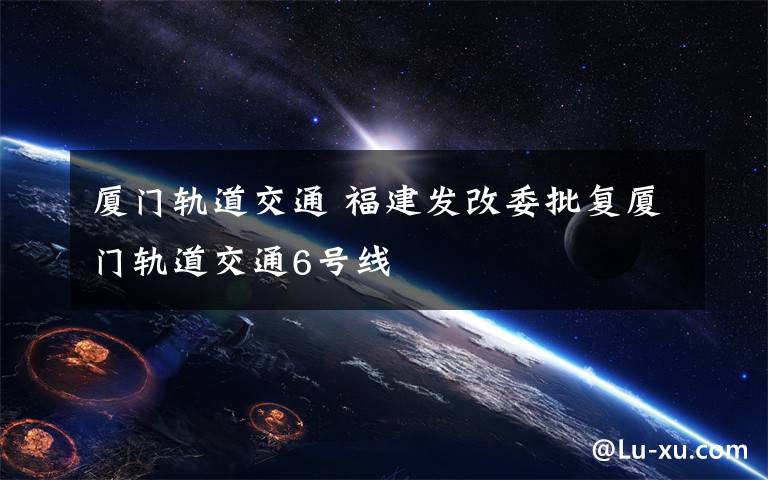 厦门轨道交通 福建发改委批复厦门轨道交通6号线