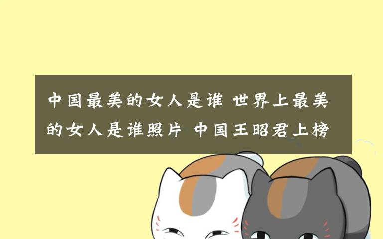 中国最美的女人是谁 世界上最美的女人是谁照片 中国王昭君上榜