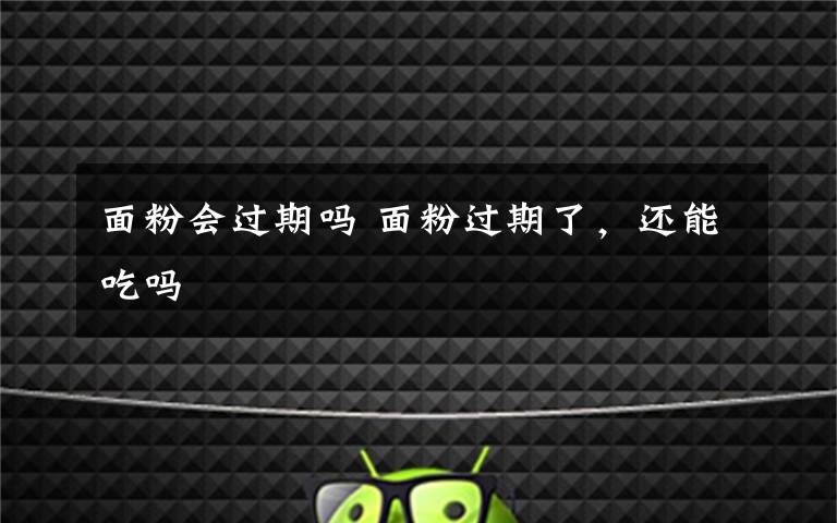 面粉会过期吗 面粉过期了，还能吃吗
