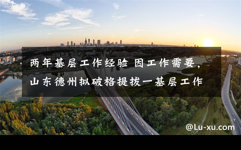 两年基层工作经验 因工作需要，山东德州拟破格提拔一基层工作经历不足两年的干部