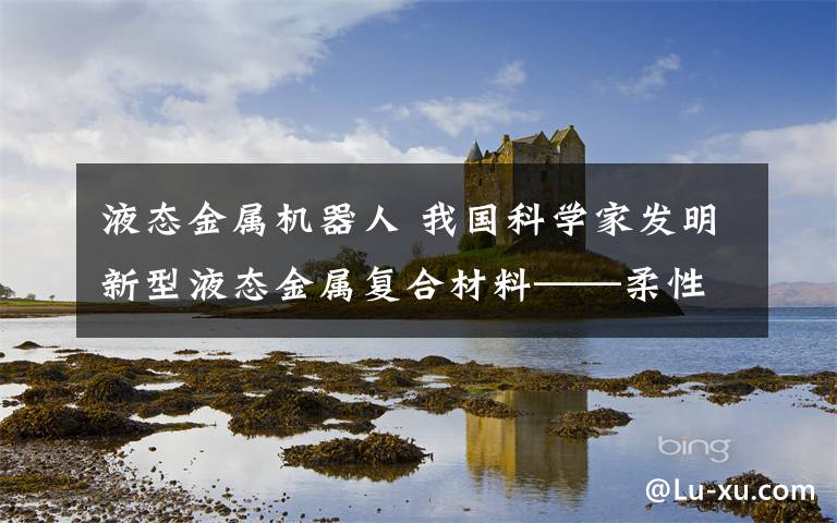 液态金属机器人 我国科学家发明新型液态金属复合材料——柔性可变形智能机器人？有戏！