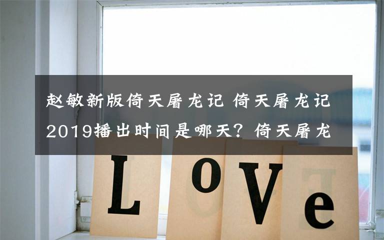 赵敏新版倚天屠龙记 倚天屠龙记2019播出时间是哪天？倚天屠龙记张无忌赵敏主演是谁？