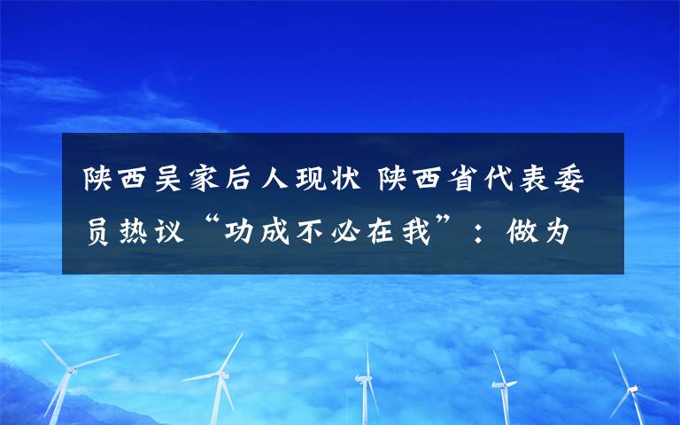 陕西吴家后人现状 陕西省代表委员热议“功成不必在我”：做为后人作铺垫打基础利长远的好事