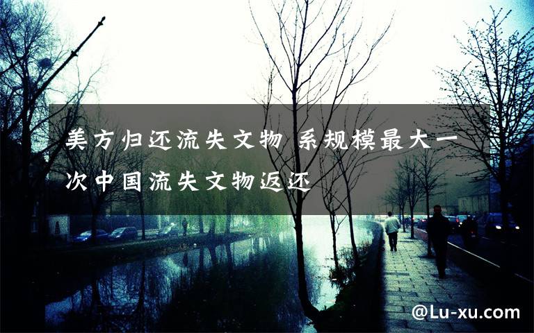 美方归还流失文物 系规模最大一次中国流失文物返还