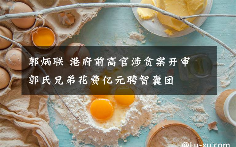 郭炳联 港府前高官涉贪案开审 郭氏兄弟花费亿元聘智囊团