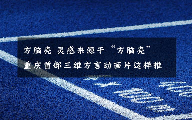 方脑壳 灵感来源于“方脑壳” 重庆首部三维方言动画片这样推广本土文化