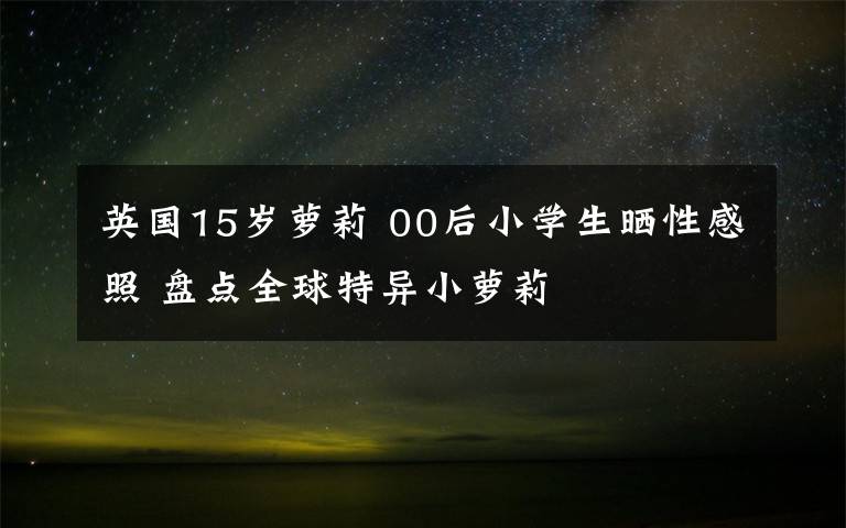 英国15岁萝莉 00后小学生晒性感照 盘点全球特异小萝莉