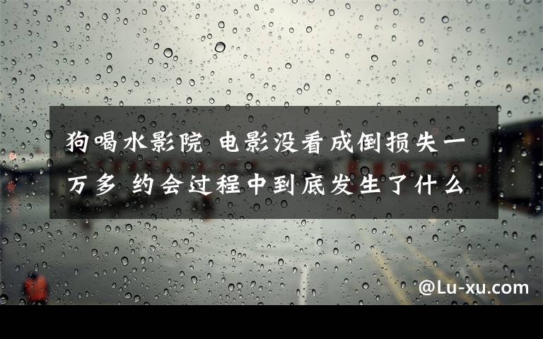 狗喝水影院 电影没看成倒损失一万多 约会过程中到底发生了什么