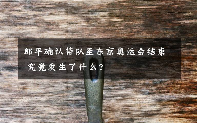 郎平确认带队至东京奥运会结束 究竟发生了什么?